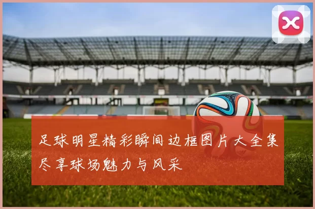 足球明星精彩瞬间边框图片大全集尽享球场魅力与风采