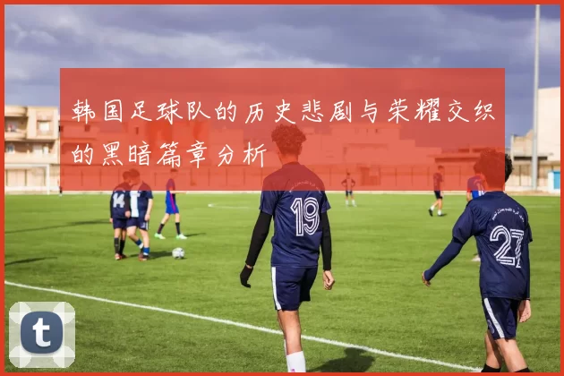 韩国足球队的历史悲剧与荣耀交织的黑暗篇章分析