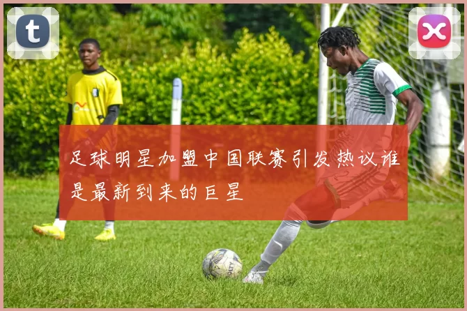 足球明星加盟中国联赛引发热议谁是最新到来的巨星