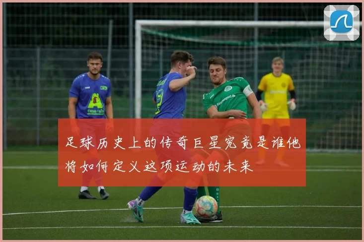 足球历史上的传奇巨星究竟是谁他将如何定义这项运动的未来