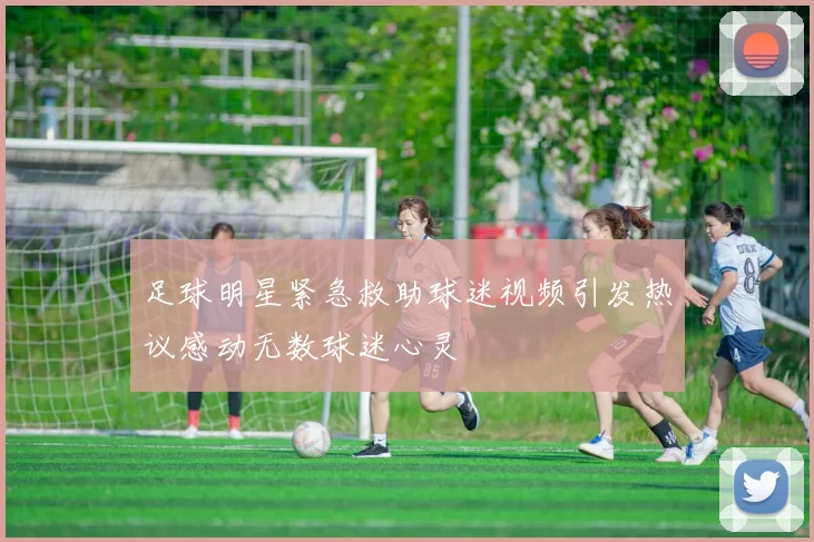 足球明星紧急救助球迷视频引发热议感动无数球迷心灵