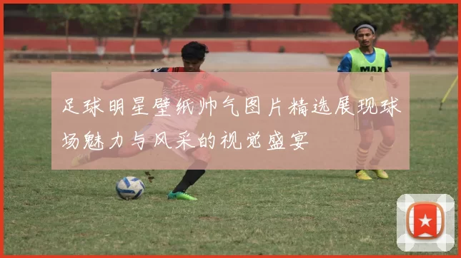 足球明星壁纸帅气图片精选展现球场魅力与风采的视觉盛宴