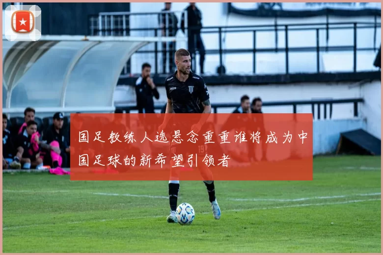 国足教练人选悬念重重谁将成为中国足球的新希望引领者