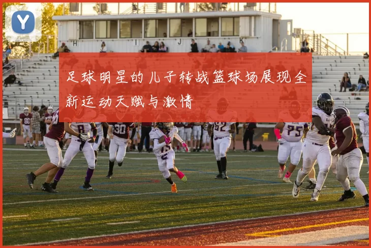足球明星的儿子转战篮球场展现全新运动天赋与激情